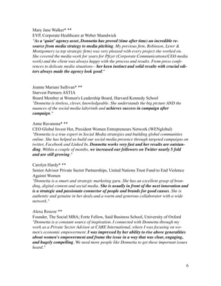 Mary Jane Walker* **
EVP, Corporate Healthcare at Weber Shandwick
"As a ‘quiet’ agency asset, Donnetta has proved (time after time) an incredible re-
source from media strategy to media pitching. My previous ﬁrm, Robinson, Lerer &
Montgomery (a top strategic ﬁrm) was very pleased with every project she worked on.
She covered the media work for years for Pﬁzer (Corporate Communications/CEO media
work) and the client was always happy with the process and results. From press confe-
rences to delicate media situations-- her keen instinct and solid results with crucial edi-
tors always made the agency look good."	

!
!
Jeanne Mariani Sullivan* **
Starvest Partners ASTIA
Board Member at Women's Leadership Board, Harvard Kennedy School
"Donnetta is tireless, clever, knowledgeable. She understands the big picture AND the
nuances of the social media labyrinth and achieves success in campaign after
campaign."	

!
Anne Ravanona* **
CEO Global Invest Her, President Women Entrepreneurs Network (WENglobal)
"Donnetta is a true expert in Social Media strategies and building global communities
online. She has helped us build our social media presence through targeted campaigns on
twitter, Facebook and Linked In. Donnetta works very fast and her results are outstan-
ding. Within a couple of months, we increased our followers on Twitter nearly 5 fold
and are still growing."	

!
Carolyn Hardy* **
Senior Advisor Private Sector Partnerships, United Nations Trust Fund to End Violence
Against Women
"Donnetta is a smart and strategic marketing guru. She has an excellent grasp of bran-
ding, digital content and social media. She is usually in front of the next innovation and
is a strategic and passionate connector of people and brands for good causes. She is
authentic and genuine in her deals and a warm and generous collaborator with a wide
network."	

!
Alexa Roscoe **
Founder, The Social MBA; Forte Fellow, Said Business School, University of Oxford
"Donnetta is a constant source of inspiration. I connected with Donnetta through my
work as a Private Sector Advisor at CARE International, where I was focusing on wo-
men's economic empowerment. I was impressed by her ability to rise above generalities
about women's empowerment and frame the issue in a way that was clear, engaging,
and hugely compelling. We need more people like Donnetta to get these important issues
heard."	

!
!6
 
