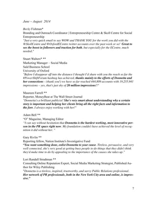 June ~ August 2014
!
Becky Fishman*
Branding and Outreach Coordinator | Entrepreneurship Centre & Skoll Centre for Social
Entrepreneurship
"Just a very quick email to say WOW and THANK YOU for the work you did with the
@SkollCentre and @OxfordECentre twitter accounts over the past week or so!  Great to
see the boost in followers and traction for both, but especially for the ECentre, much
needed."	

!
Stuart Walters* **
Marketing Manager – Social Media
Saïd Business School
University of Oxford
"Before I disappear off into the distance I thought I’d share with you the reach so far the
#PowerShiftForum hashtag has achieved, thanks mainly to the efforts of Donnetta and
her connections - (thank you!) we have so far reached 444,809 accounts with 19,255,941
impressions – yes, that’s just shy of 20 million impressions!!"	

!
Maureen Farrell **
Reporter, MoneyBeat at The Wall Street Journal
"Donnetta's a brilliant publicist! She's very smart about understanding why a certain
story is important and helping her clients bring all the right facts and information to
the fore. I always enjoy working with her!"	

!
Adam Bell **
“O” Magazine, Managing Editor
“I can say without hesitation that Donnetta is the hardest working, most innovative per-
son in the PR space right now. My foundation couldn't have achieved the level of recog-
nition it did without her. “	

!
Gary Rivlin **
Reporting fellow, Nation Institute's Investigative Fund
“You want something done, enlist Donnetta to your cause. Tireless, persuasive, and very
well connected, she's very good at getting busy people to do things that they didn't think
they'd make time to do by appealing to the importance of the causes she takes up.”	

!
Lori Randall Stradtman **
Consulting Online Reputation Expert, Social Media Marketing Strategist, Published Au-
thor for Wiley Publishing
"Donnetta is a tireless, inspired, trustworthy, and savvy Public Relations professional.
Her network of PR professionals, both in the New York City area and online, is impres-
sive.”
!
!7
 