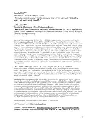 Pamela Reid* **
President at University of Saint Joseph
"Donnetta brings great energy, enthusiasm and hard work to a project. The positive
energy she generates is palpable."	

!
Amir Dossal* **
Founder & Chairman at Global Partnerships Forum
"Donnetta is amazingly savvy at developing global strategies. She clearly sees linkages
across sectors, and knows how to package form and substance - a rare quality! Moreover,
she has a great personality.”	

!
!Recent & Current Projects & Advisory Roles ~ TDIA SocialPR, Arcadia Communications Design co-
founder http://arcadialab.net, #OrangeURWorld UN Trust Fund, Nasdaq #Igniteyourambition & Social
Bell, Participant Media/Fox Pictures with EProvStudio,s 10 market summit/premiere for The Second Exotic
Marigold Hotel, Conversations With Men, University of Oxford Power Shift Forum (Case History), Global
Fund For Women, Catapult, British Education Foundation, Walker Health Labs, WEConnectEurope, Glob-
al Partnerships Forum, SheSummit (Case History), Professor Linda Scott DoubleXeconomy (including
“Walmart Women Entrepreneurs Project [Case History] & Exxon Women’s Data Project with 12 multina-
tional corporations), Weber Shandwick, UN Trust Fund, TedMED/Abbott Global Health Policy Events,
ASTIA Fueling & Funding Women, Tribeca Disruption Awards for LabTV ‘14, SayNOUnite Campaign,
WomenInTech, BarcelonaTedX, International Women’s Forum, Women In Banking, Impact Leadership UN
Event, Michelle Obama’s Partnership for A Healthier America (Case History). THERE also supports UN
Women's Knowledge Gateway for Women's Economic Empowerment platform through development of
structured discussions for clients on the platform; live streaming of events and promotion of the platform
where possible.
2015 Curated Events ~Oppi Festival, TDIA Social Disruptor Panel, ECOSOC UN Impact
Leadership "Women, Technology and Sustainable Economy: CREATING Innovative Paths to Global
Peace”, SHEsummit with Claudia Chan, Conversations With Men, UNDP Global Diversity Leadership
Exchange, Tribeca Disruptive Innovation Awards & Anti-Summit with Tribeca Film Festival, EProvStudio
with Participant Media & Fox Searchlight Pictures Global Summits for The Second Exotic Marigold Hotel,
Global Partnerships Forum, UN Events
Sample of Twitter Sr. Thought-leader Eco System ~ @kellycourtney @Tffdisruptive @Kline_Maureen
@create Relevents @offwhites @disruptorfound @hillary4boomers @Chatkoff @IrwinKula @Womenin-
tech @WEConnectEurope founder @MaggieBerry @SueLawtom @proflindascott @OxfordSBS @Dou-
bleXeconomy @SkollWorldForum @oxfordecentre @gianna212 (VC Jeanne Sullivan) @eProvstudio
@Astia @bigalicenyc @Asalvaire founder @tedxbarcelona @TedxBarcelonaedu @machiz @NASDAQ
@GeorgiaDienst @SolveforX @Google @TDIA @Chatkoff @julieanxiter @Impact21L @janetSalazar
@constanceJpeak Journalists @jonathanSalem @helianeolen @Rebeccago1dberg @LabTVcuriousity
@JayWalkerimagine @davidhofmanCA@globalinvesther @Anneravanona @UN_Women @Afalth @Car-
olynAhardy @Partnershipsorg @AmirDossal @jacquespiverger @bostonfilmfestival @bostonblades
@digitmurphy @hilaryknight @ivakaufman @OceansSDG @healthyocean30 @oceansalliance for
@UN@CSRCooperative @cicihol @GelbVa @MediaMJwalker @ivaKaufman
Impressions Case Histories Link http://bit.ly/SocialPRCaseHistories
2015 Curated Events Link http://bit.ly/CuratedEvents
Donnetta Campbell 646.532.1512 donnettacampbell@me.com Website http://about.me/donnetta.-
campbell ~ experience my #community http://youtu.be/Sg1vgQRY9r4 & RT w/ @DCBYGBounce
!8
 