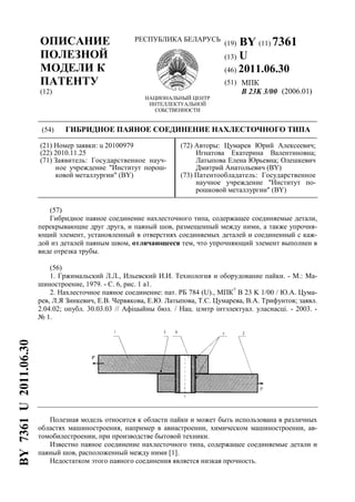 ОПИСАНИЕ
ПОЛЕЗНОЙ
МОДЕЛИ К
ПАТЕНТУ
(12)
РЕСПУБЛИКА БЕЛАРУСЬ
НАЦИОНАЛЬНЫЙ ЦЕНТР
ИНТЕЛЛЕКТУАЛЬНОЙ
СОБСТВЕННОСТИ
(19) BY (11) 7361
(13) U
(46) 2011.06.30
(51) МПК
B 23K 3/00 (2006.01)
(54) ГИБРИДНОЕ ПАЯНОЕ СОЕДИНЕНИЕ НАХЛЕСТОЧНОГО ТИПА
(21) Номер заявки: u 20100979
(22) 2010.11.25
(71) Заявитель: Государственное науч-
ное учреждение "Институт порош-
ковой металлургии" (BY)
(72) Авторы: Цумарев Юрий Алексеевич;
Игнатова Екатерина Валентиновна;
Латыпова Елена Юрьевна; Олешкевич
Дмитрий Анатольевич (BY)
(73) Патентообладатель: Государственное
научное учреждение "Институт по-
рошковой металлургии" (BY)
(57)
Гибридное паяное соединение нахлесточного типа, содержащее соединяемые детали,
перекрывающие друг друга, и паяный шов, размещенный между ними, а также упрочня-
ющий элемент, установленный в отверстиях соединяемых деталей и соединенный с каж-
дой из деталей паяным швом, отличающееся тем, что упрочняющий элемент выполнен в
виде отрезка трубы.
(56)
1. Гржимальский Л.Л., Ильевский И.И. Технология и оборудование пайки. - М.: Ма-
шиностроение, 1979. - С. 6, рис. 1 а1.
2. Нахлесточное паяное соединение: пат. РБ 784 (U)., МПК7
B 23 K 1/00 / Ю.А. Цума-
рев, Л.Я Зинкевич, Е.В. Червякова, Е.Ю. Латыпова, Т.С. Цумарева, В.А. Трифунтов; заявл.
2.04.02; опубл. 30.03.03 // Афiцыйны бюл. / Нац. цэнтр iнтэлектуал. уласнасцi. - 2003. -
№ 1.
Полезная модель относится к области пайки и может быть использована в различных
областях машиностроения, например в авиастроении, химическом машиностроении, ав-
томобилестроении, при производстве бытовой техники.
Известно паяное соединение нахлесточного типа, содержащее соединяемые детали и
паяный шов, расположенный между ними [1].
Недостатком этого паяного соединения является низкая прочность.
BY7361U2011.06.30
 