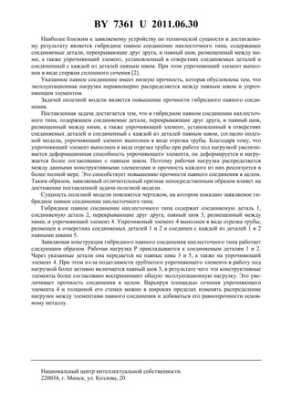 BY 7361 U 2011.06.30
Наиболее близким к заявляемому устройству по технической сущности и достигаемо-
му результату является гибридное паяное соединение нахлесточного типа, содержащее
соединяемые детали, перекрывающие друг друга, и паяный шов, размещенный между ни-
ми, а также упрочняющий элемент, установленный в отверстиях соединяемых деталей и
соединенный с каждой из деталей паяным швом. При этом упрочняющий элемент выпол-
нен в виде стержня сплошного сечения [2].
Указанное паяное соединение имеет низкую прочность, которая обусловлена тем, что
эксплуатационная нагрузка неравномерно распределяется между паяным швом и упроч-
няющим элементом.
Задачей полезной модели является повышение прочности гибридного паяного соеди-
нения.
Поставленная задача достигается тем, что в гибридном паяном соединении нахлесточ-
ного типа, содержащем соединяемые детали, перекрывающие друг друга, и паяный шов,
размещенный между ними, а также упрочняющий элемент, установленный в отверстиях
соединяемых деталей и соединенный с каждой из деталей паяным швом, согласно полез-
ной модели, упрочняющий элемент выполнен в виде отрезка трубы. Благодаря тому, что
упрочняющий элемент выполнен в виде отрезка трубы при работе под нагрузкой увеличи-
вается деформационная способность упрочняющего элемента, он деформируется и нагру-
жается более согласованно с паяным швом. Поэтому рабочая нагрузка распределяется
между данными конструктивными элементами и прочность каждого из них реализуется в
более полной мере. Это способствует повышению прочности паяного соединения в целом.
Таким образом, заявляемый отличительный признак непосредственным образом влияет на
достижение поставленной задачи полезной модели.
Сущность полезной модели поясняется чертежом, на котором показано заявляемое ги-
бридное паяное соединение нахлесточного типа.
Гибридное паяное соединение нахлесточного типа содержит соединяемую деталь 1,
соединяемую деталь 2, перекрывающие друг друга, паяный шов 3, размещенный между
ними, и упрочняющий элемент 4. Упрочняемый элемент 4 выполнен в виде отрезка трубы,
размещен в отверстиях соединяемых деталей 1 и 2 и соединен с каждой из деталей 1 и 2
паяными швами 5.
Заявляемая конструкция гибридного паяного соединения нахлесточного типа работает
следующим образом. Рабочая нагрузка Р прикладывается к соединяемым деталям 1 и 2.
Через указанные детали она передается на паяные швы 3 и 5, а также на упрочняющий
элемент 4. При этом из-за податливости трубчатого упрочняющего элемента в работу под
нагрузкой более активно включается паяный шов 3, в результате чего эти конструктивные
элементы более согласовано воспринимают общую эксплуатационную нагрузку. Это уве-
личивает прочность соединения в целом. Варьируя площадью сечения упрочняющего
элемента 4 и толщиной его стенки можно в широких пределах изменять распределение
нагрузки между элементами паяного соединения и добиваться его равнопрочности основ-
ному металлу.
Национальный центр интеллектуальной собственности.
220034, г. Минск, ул. Козлова, 20.
 