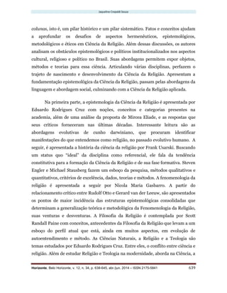 Jaqueline Crepaldi Souza
Horizonte, Belo Horizonte, v. 12, n. 34, p. 638-645, abr./jun. 2014 – ISSN 2175-5841 639
colunas, isto é, um pilar histórico e um pilar sistemático. Fatos e conceitos ajudam
a aprofundar os desafios de aspectos hermenêuticos, epistemológicos,
metodológicos e éticos em Ciência da Religião. Além dessas discussões, os autores
analisam os obstáculos epistemológicos e políticos institucionalizados nos aspectos
cultural, religioso e político no Brasil. Suas abordagens permitem expor objetos,
métodos e teorias para essa ciência. Articulando várias disciplinas, perfazem o
trajeto de nascimento e desenvolvimento da Ciência da Religião. Apresentam a
fundamentação epistemológica da Ciência da Religião, passam pelas abordagens da
linguagem e abordagem social, culminando com a Ciência da Religião aplicada.
Na primeira parte, a epistemologia da Ciência da Religião é apresentada por
Eduardo Rodrigues Cruz com noções, conceitos e categorias presentes na
academia, além de uma análise da proposta de Mircea Eliade, e as respostas que
seus críticos forneceram nas últimas décadas. Interessante leitura são as
abordagens evolutivas de cunho darwiniano, que procuram identificar
manifestações do que entendemos como religião, no passado evolutivo humano. A
seguir, é apresentada a história da ciência da religião por Frank Usarski. Buscando
um status quo “ideal” da disciplina como referencial, ele fala da tendência
constitutiva para a formação da Ciência da Religião e de sua fase formativa. Steven
Engler e Michael Stausberg fazem um esboço da pesquisa, métodos qualitativos e
quantitativos, critérios de excelência, dados, teorias e métodos. A fenomenologia da
religião é apresentada a seguir por Nicola Maria Gasbarro. A partir do
relacionamento crítico entre Rudolf Otto e Gerard van der Leeuw, são apresentados
os pontos de maior incidência das estruturas epistemológicas consolidadas que
determinam a generalização teórica e metodológica da Fenomenologia da Religião,
suas venturas e desventuras. A Filosofia da Religião é contemplada por Scott
Randall Paine com conceitos, antecedentes da Filosofia da Religião que levam a um
esboço do perfil atual que está, ainda em muitos aspectos, em evolução de
autoentendimento e método. As Ciências Naturais, a Religião e a Teologia são
temas estudados por Eduardo Rodrigues Cruz. Entre eles, o conflito entre ciência e
religião. Além de estudar Religião e Teologia na modernidade, aborda na Ciência, a
 