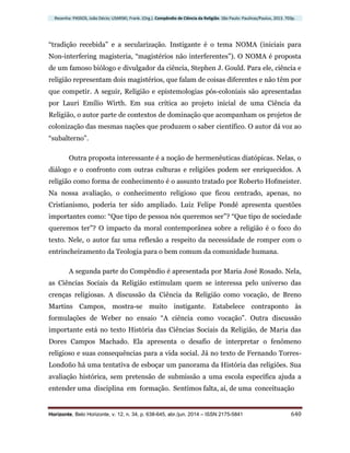 Resenha: PASSOS, João Décio; USARSKI, Frank. (Org.). Compêndio de Ciência da Religião. São Paulo: Paulinas/Paulus, 2013. 703p.
Horizonte, Belo Horizonte, v. 12, n. 34, p. 638-645, abr./jun. 2014 – ISSN 2175-5841 640
“tradição recebida” e a secularização. Instigante é o tema NOMA (iniciais para
Non-interfering magisteria, “magistérios não interferentes”). O NOMA é proposta
de um famoso biólogo e divulgador da ciência, Stephen J. Gould. Para ele, ciência e
religião representam dois magistérios, que falam de coisas diferentes e não têm por
que competir. A seguir, Religião e epistemologias pós-coloniais são apresentadas
por Lauri Emílio Wirth. Em sua crítica ao projeto inicial de uma Ciência da
Religião, o autor parte de contextos de dominação que acompanham os projetos de
colonização das mesmas nações que produzem o saber científico. O autor dá voz ao
“subalterno”.
Outra proposta interessante é a noção de hermenêuticas diatópicas. Nelas, o
diálogo e o confronto com outras culturas e religiões podem ser enriquecidos. A
religião como forma de conhecimento é o assunto tratado por Roberto Hofmeister.
Na nossa avaliação, o conhecimento religioso que ficou centrado, apenas, no
Cristianismo, poderia ter sido ampliado. Luiz Felipe Pondé apresenta questões
importantes como: “Que tipo de pessoa nós queremos ser”? “Que tipo de sociedade
queremos ter”? O impacto da moral contemporânea sobre a religião é o foco do
texto. Nele, o autor faz uma reflexão a respeito da necessidade de romper com o
entrincheiramento da Teologia para o bem comum da comunidade humana.
A segunda parte do Compêndio é apresentada por Maria José Rosado. Nela,
as Ciências Sociais da Religião estimulam quem se interessa pelo universo das
crenças religiosas. A discussão da Ciência da Religião como vocação, de Breno
Martins Campos, mostra-se muito instigante. Estabelece contraponto às
formulações de Weber no ensaio “A ciência como vocação”. Outra discussão
importante está no texto História das Ciências Sociais da Religião, de Maria das
Dores Campos Machado. Ela apresenta o desafio de interpretar o fenômeno
religioso e suas consequências para a vida social. Já no texto de Fernando Torres-
Londoño há uma tentativa de esboçar um panorama da História das religiões. Sua
avaliação histórica, sem pretensão de submissão a uma escola específica ajuda a
entender uma disciplina em formação. Sentimos falta, aí, de uma conceituação
 
