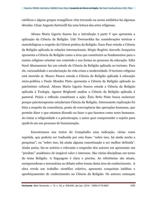 Resenha: PASSOS, João Décio; USARSKI, Frank. (Org.). Compêndio de Ciência da Religião. São Paulo: Paulinas/Paulus, 2013. 703p.
Horizonte, Belo Horizonte, v. 12, n. 34, p. 638-645, abr./jun. 2014 – ISSN 2175-5841 644
católicos e alguns grupos evangélicos vêm travando na arena midiática há algumas
décadas. César Augusto Sartorelli faz uma leitura das artes religiosas.
Afonso Maria Ligorio Soares faz a introdução à parte V que apresenta a
aplicação da Ciência da Religião. Udo Tworuschka faz considerações teóricas e
metodológicas a respeito da Ciência prática da Religião. Enzo Pace estuda a Ciência
da Religião aplicada às relações internacionais. Sérgio Rogério Azevedo Junqueira
apresenta a Ciência da Religião como a área que constituirá os fundamentos para o
ensino religioso orientar seu conteúdo e sua forma no processo da educação. Edin
Sued Abumanssur faz um estudo da Ciência da Religião aplicada ao turismo. Para
ele, racionalidade e secularização da vida criam a modernidade. O turismo religioso
está inserido aí. Mauro Passos estuda a Ciência da Religião aplicada à educação
sócio-política e Paulo Mendes Pinto apresenta a Ciência da Religião aplicada ao
patrimônio cultural. Afonso Maria Ligorio Soares estuda a Ciência da Religião
aplicada à Teologia. Agenor Brighenti analisa a Ciência da Religião aplicada à
pastoral. Práxis e reflexão constituem a ação. Ênio Brito Pinto busca esclarecer
porque psicoterapeutas estudariam Ciência da Religião. Interessante explicação foi
feita a respeito da consciência, ponto de convergência das operações humanas, que
permite dizer o que estamos dizendo ou fazer o que fazemos como seres humanos.
Ao tratar a religiosidade e a psicoterapia, o autor quer compreender o sujeito para
ajudá-lo em seu processo de humanização.
Encontramos nos textos do Compêndio uma indicação, várias vezes
repetida, que poderia ser traduzida por esta frase: “sobre isso, há ainda muito a
pesquisar”; ou “sobre isso, há ainda alguma conceituação a ser melhor definida”.
Ainda assim, faz-se notório e relevante o empenho dos autores em apresentar um
“produto” acadêmico de inegável valor e interesse. São várias disciplinas em torno
do tema Religião. A linguagem é clara e precisa. As referências são atuais,
enriquecedoras e necessárias ao debate sobre temas desta área de conhecimento. A
obra revela um trabalho científico coletivo, apresenta conquistas inéditas e
aperfeiçoamento de conhecimento na Ciência da Religião. Os autores começam
 