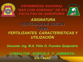ASIGNATURA
FERTILIDAD DE SUELOS
TEMA
FERTILIZANTES. CARACTERISTICAS Y
UTILIZACIÓN
Docente: Ing. M.A. Félix G. Fuentes Quijandria
CONSULTOR AGRICOLA Y AMBIENTAL
ICA – PERÚ
UNIVERSIDAD NACIONAL
“SAN LUIS GONZAGA” DE ICA
FACULTAD DE AGRONOMIA
 