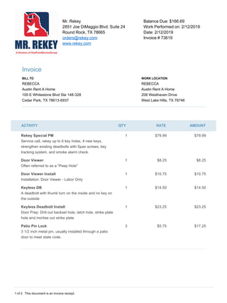 1 of 2  This document is an invoice receipt.   

  
Mr. Rekey  
2851 Joe DiMaggio Blvd. Suite 24  
Round Rock, TX 78665  
orders@rekey.com  
www.rekey.com  
Balance Due: $166.69  
Work Performed on: 2/12/2019  
Date: 2/12/2019  
Invoice # 73619 
Invoice 
BILL TO  
REBECCA 
Austin Rent A Home 
100 E Whitestone Blvd Ste 148­328 
Cedar Park, TX 78613­6937 
WORK LOCATION  
REBECCA 
Austin Rent A Home 
208 Westhaven Drive 
West Lake Hills, TX 78746 
ACTIVITY QTY RATE AMOUNT
Rekey Special PM 
Service call, rekey up to 6 key holes, 4 new keys, 
strengthen existing deadbolts with Spax screws, key 
tracking system, and smoke alarm check. 
1  $79.99  $79.99 
Door Viewer 
Often referred to as a "Peep Hole" 
1  $8.25  $8.25 
Door Viewer Install 
Installation: Door Viewer ­ Labor Only 
1  $10.75  $10.75 
Keyless DB 
A deadbolt with thumb turn on the inside and no key on 
the outside 
1  $14.50  $14.50 
Keyless Deadbolt Install 
Door Prep: Drill out backset hole, latch hole, strike plate 
hole and mortise out strike plate 
1  $23.25  $23.25 
Patio Pin Lock 
3 1/2 inch metal pin, usually installed through a patio 
door to meet state code. 
3  $5.75  $17.25 
 