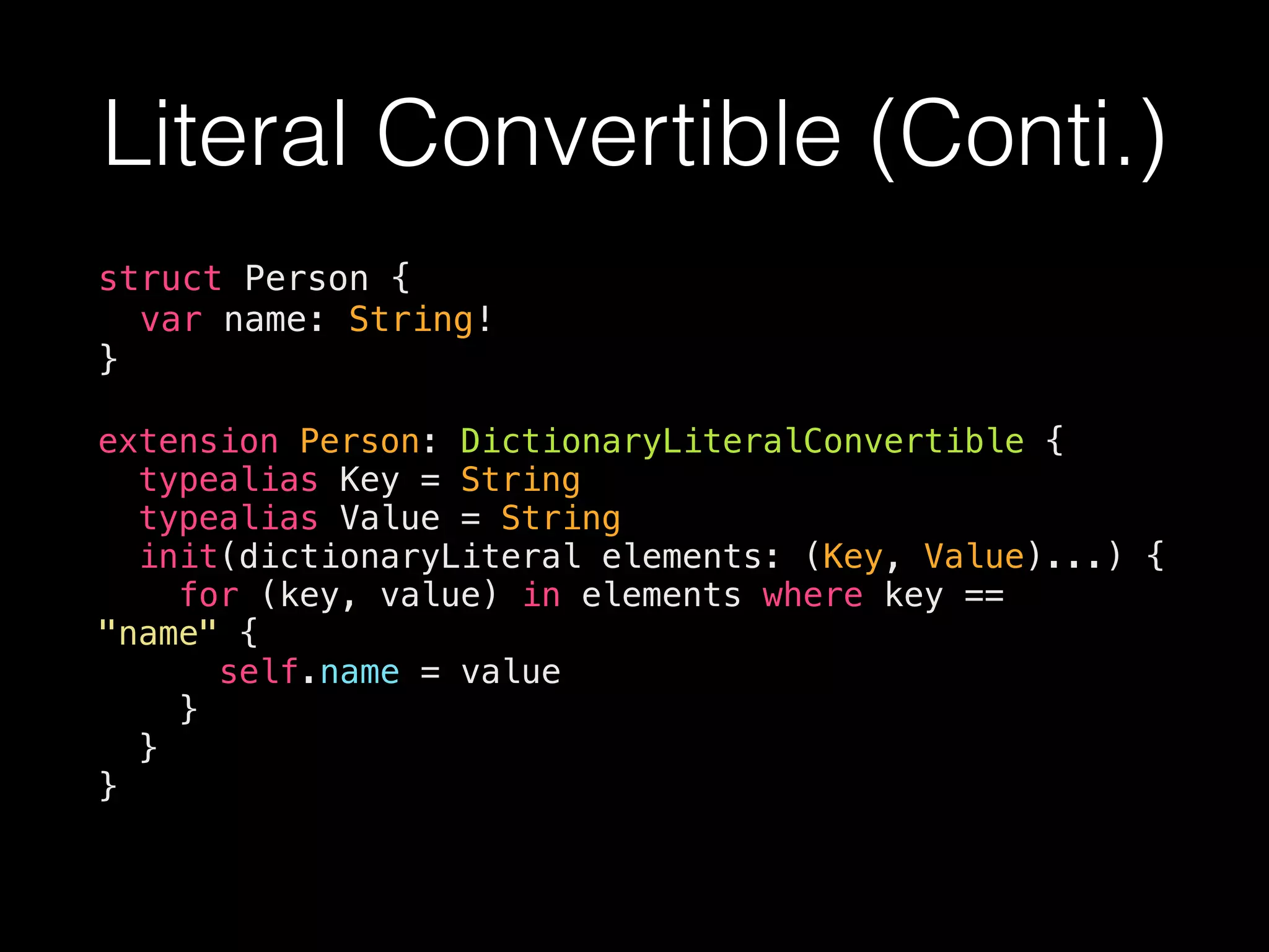 Literal Convertible (Conti.)
struct Person {
var name: String!
}
extension Person: DictionaryLiteralConvertible {
typealias Key = String
typealias Value = String
init(dictionaryLiteral elements: (Key, Value)...) {
for (key, value) in elements where key ==
"name" {
self.name = value
}
}
}
 