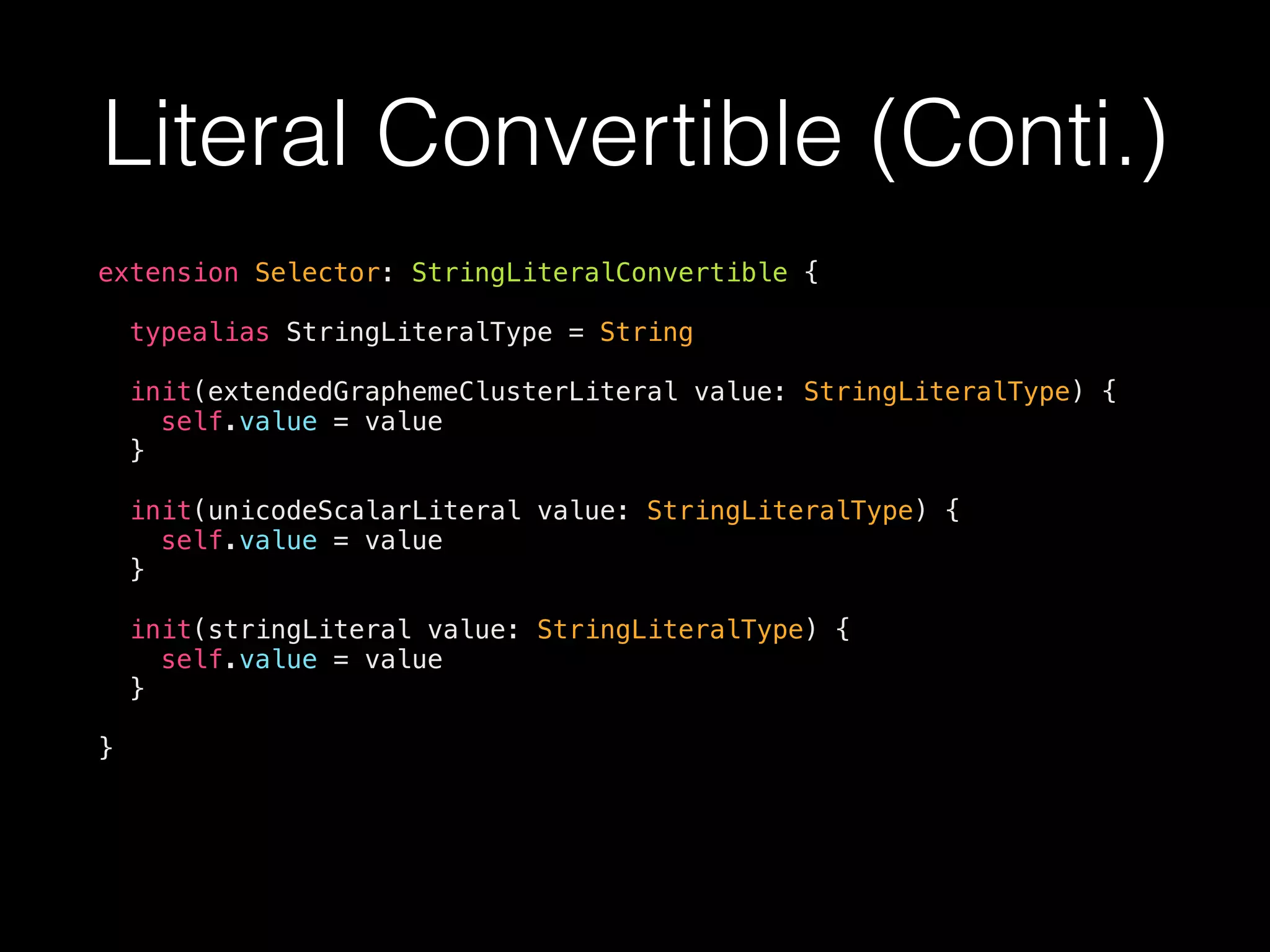 Literal Convertible (Conti.)
extension Selector: StringLiteralConvertible {
typealias StringLiteralType = String
init(extendedGraphemeClusterLiteral value: StringLiteralType) {
self.value = value
}
init(unicodeScalarLiteral value: StringLiteralType) {
self.value = value
}
init(stringLiteral value: StringLiteralType) {
self.value = value
}
}
 