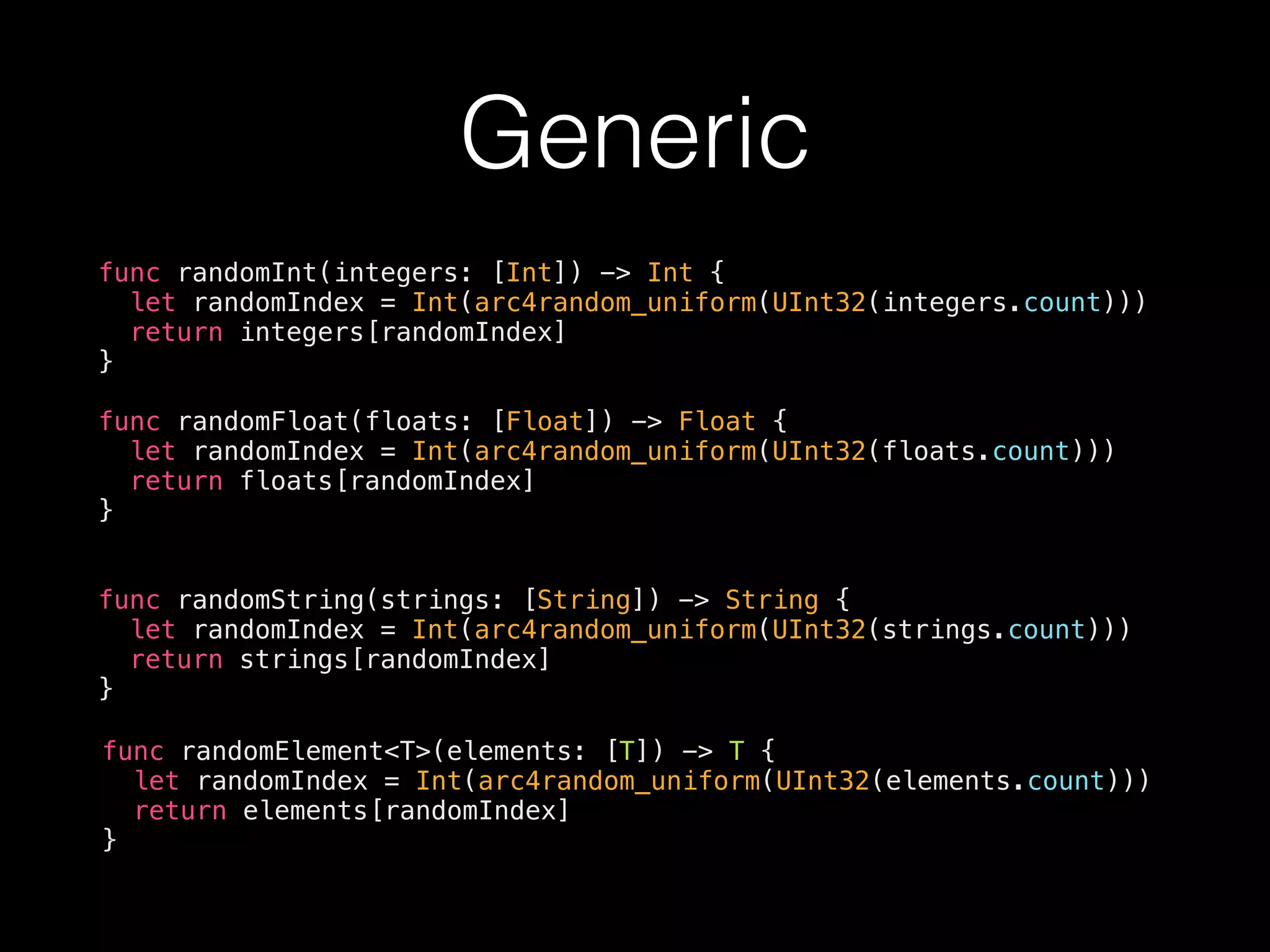 Generic
func randomInt(integers: [Int]) -> Int {
let randomIndex = Int(arc4random_uniform(UInt32(integers.count)))
return integers[randomIndex]
}
func randomFloat(floats: [Float]) -> Float {
let randomIndex = Int(arc4random_uniform(UInt32(floats.count)))
return floats[randomIndex]
}
func randomString(strings: [String]) -> String {
let randomIndex = Int(arc4random_uniform(UInt32(strings.count)))
return strings[randomIndex]
}
func randomElement<T>(elements: [T]) -> T {
let randomIndex = Int(arc4random_uniform(UInt32(elements.count)))
return elements[randomIndex]
}
 