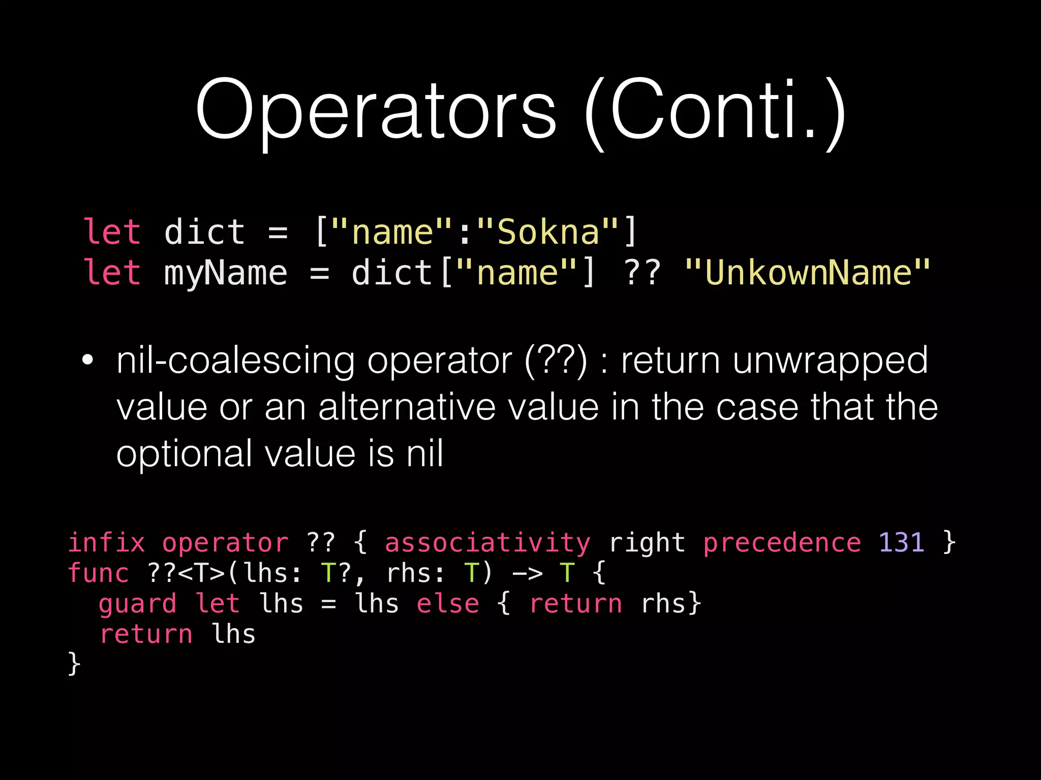 Operators (Conti.)
let dict = ["name":"Sokna"]
let myName = dict["name"] ?? "UnkownName"
• nil-coalescing operator (??) : return unwrapped
value or an alternative value in the case that the
optional value is nil
infix operator ?? { associativity right precedence 131 }
func ??<T>(lhs: T?, rhs: T) -> T {
guard let lhs = lhs else { return rhs}
return lhs
}
 