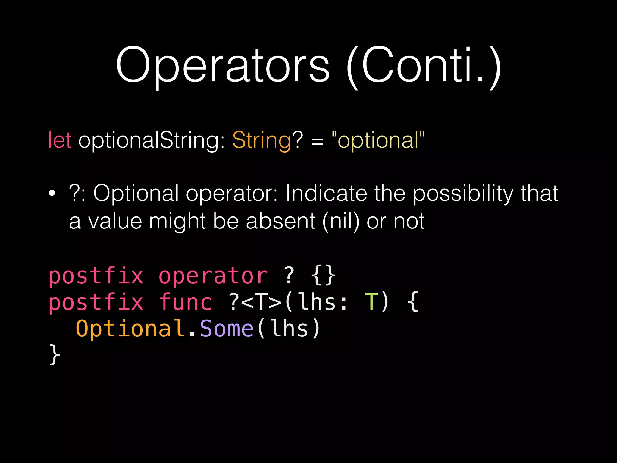 Operators (Conti.)
let optionalString: String? = "optional"
• ?: Optional operator: Indicate the possibility that
a value might be absent (nil) or not
postfix operator ? {}
postfix func ?<T>(lhs: T) {
Optional.Some(lhs)
}
 