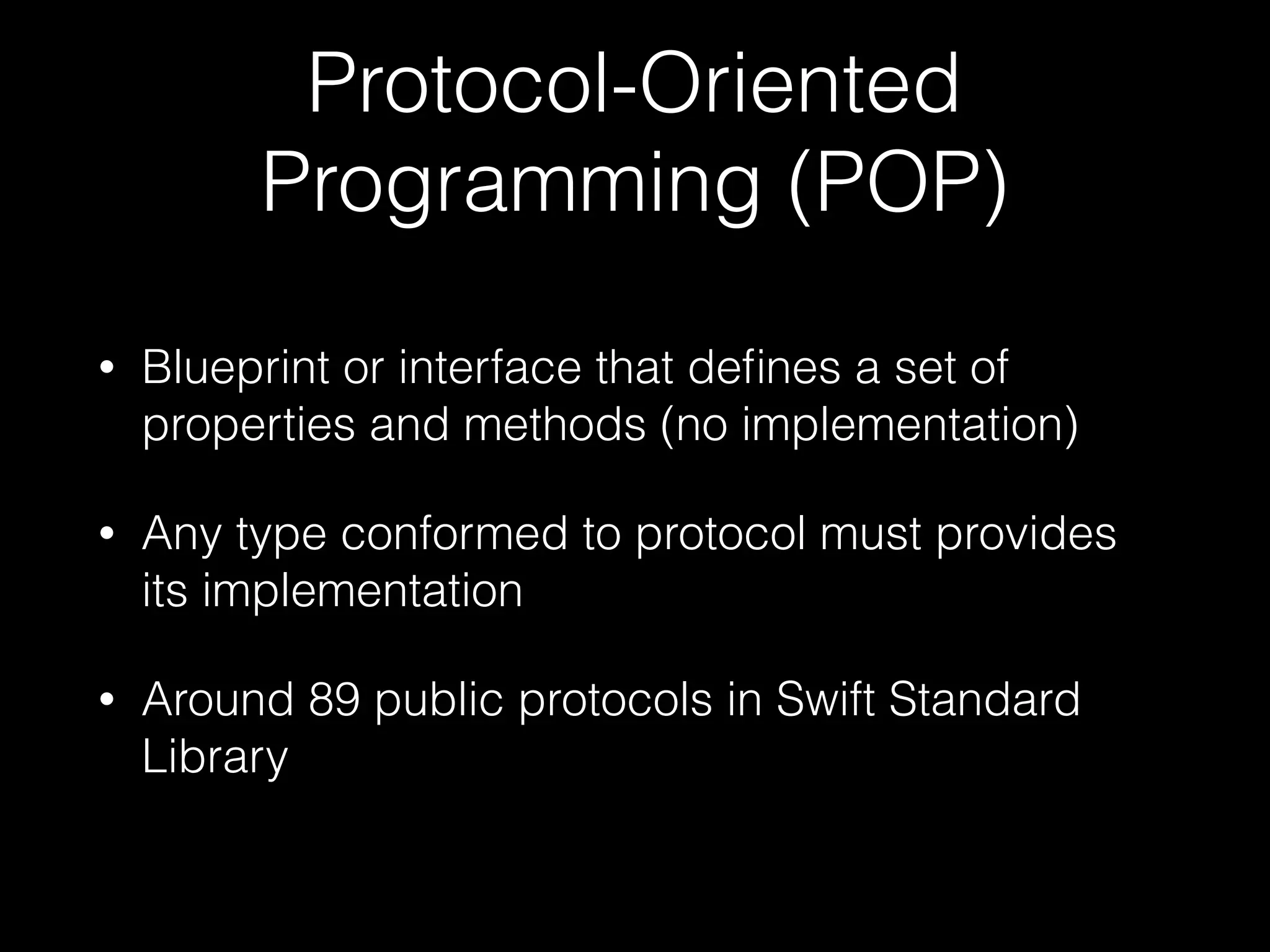 Protocol-Oriented
Programming (POP)
• Blueprint or interface that deﬁnes a set of
properties and methods (no implementation)
• Any type conformed to protocol must provides
its implementation
• Around 89 public protocols in Swift Standard
Library
 