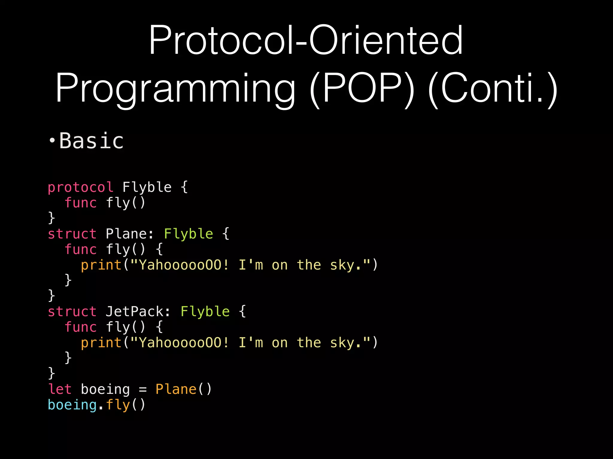Protocol-Oriented
Programming (POP) (Conti.)
•Basic
protocol Flyble {
func fly()
}
struct Plane: Flyble {
func fly() {
print("YahoooooOO! I'm on the sky.")
}
}
struct JetPack: Flyble {
func fly() {
print("YahoooooOO! I'm on the sky.")
}
}
let boeing = Plane()
boeing.fly()
 