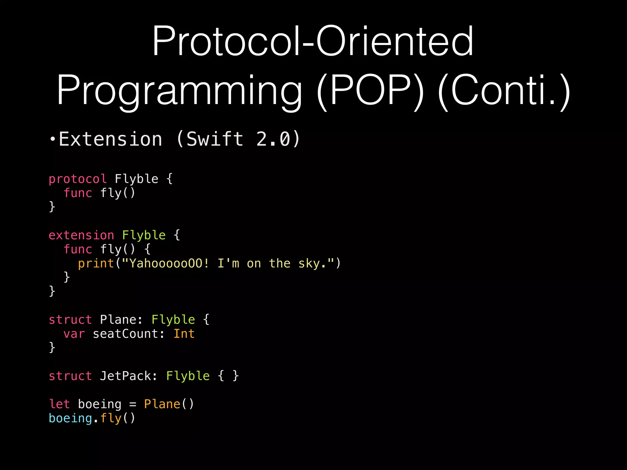 Protocol-Oriented
Programming (POP) (Conti.)
•Extension (Swift 2.0)
protocol Flyble {
func fly()
}
extension Flyble {
func fly() {
print("YahoooooOO! I'm on the sky.")
}
}
struct Plane: Flyble {
var seatCount: Int
}
struct JetPack: Flyble { }
let boeing = Plane()
boeing.fly()
 