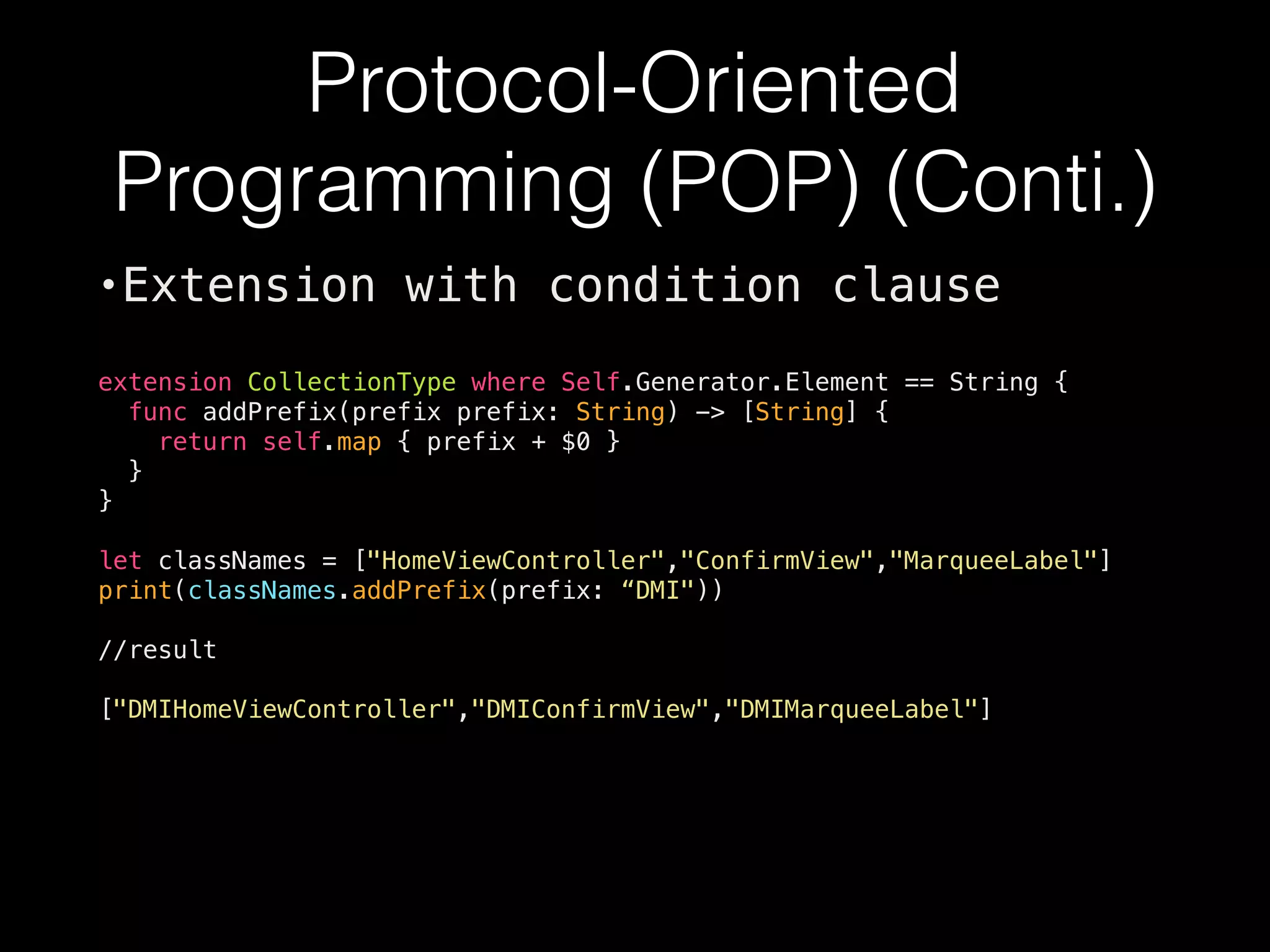 Protocol-Oriented
Programming (POP) (Conti.)
•Extension with condition clause
extension CollectionType where Self.Generator.Element == String {
func addPrefix(prefix prefix: String) -> [String] {
return self.map { prefix + $0 }
}
}
let classNames = ["HomeViewController","ConfirmView","MarqueeLabel"]
print(classNames.addPrefix(prefix: “DMI"))
//result
["DMIHomeViewController","DMIConfirmView","DMIMarqueeLabel"]
 