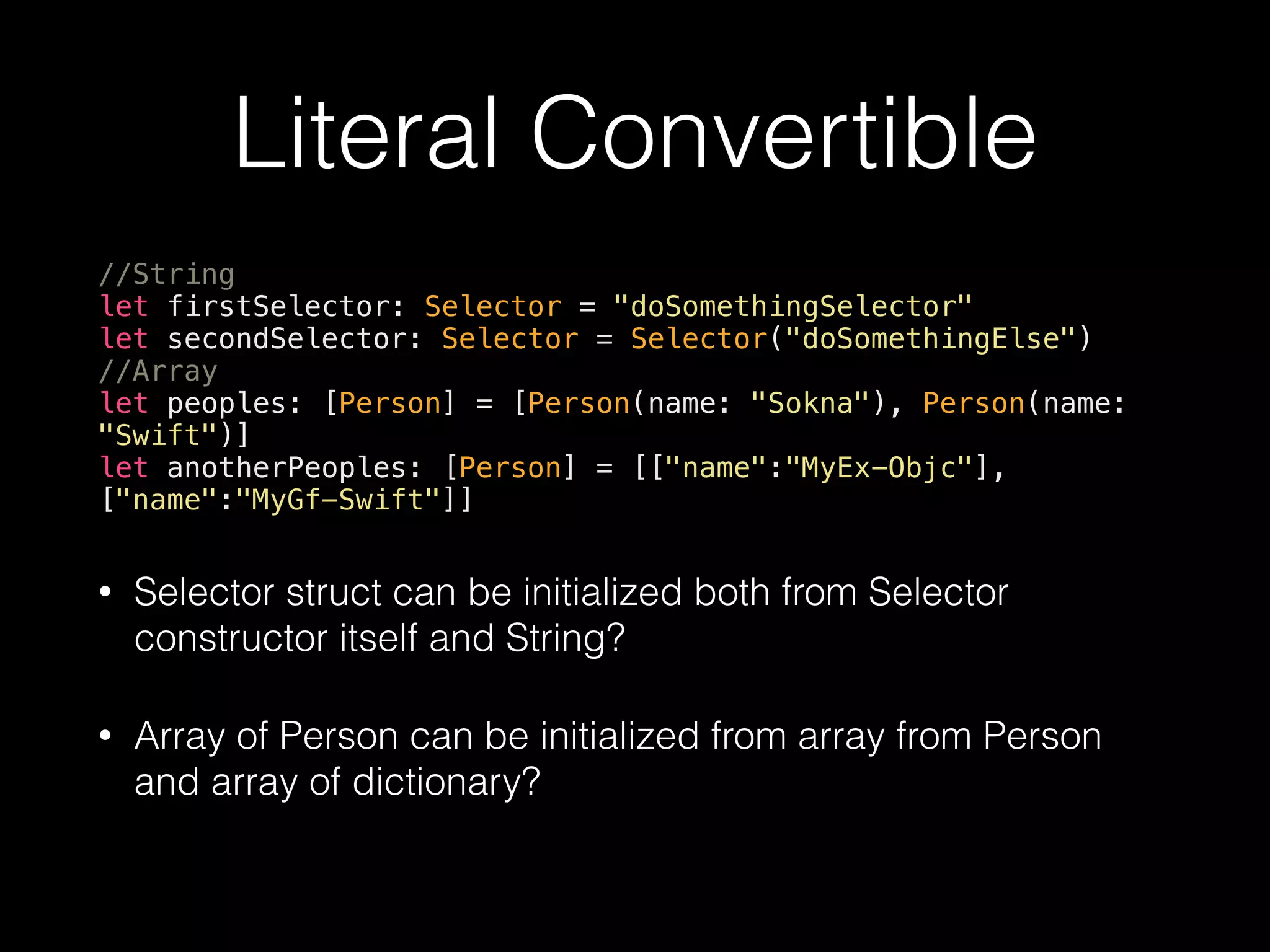 Literal Convertible
//String
let firstSelector: Selector = "doSomethingSelector"
let secondSelector: Selector = Selector("doSomethingElse")
//Array
let peoples: [Person] = [Person(name: "Sokna"), Person(name:
"Swift")]
let anotherPeoples: [Person] = [["name":"MyEx-Objc"],
["name":"MyGf-Swift"]]
• Selector struct can be initialized both from Selector
constructor itself and String?
• Array of Person can be initialized from array from Person
and array of dictionary?
 