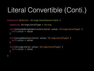 Literal Convertible (Conti.)
extension Selector: StringLiteralConvertible {
typealias StringLiteralType = String
init(extendedGraphemeClusterLiteral value: StringLiteralType) {
self.value = value
}
init(unicodeScalarLiteral value: StringLiteralType) {
self.value = value
}
init(stringLiteral value: StringLiteralType) {
self.value = value
}
}
 