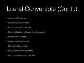 Literal Convertible (Conti.)
• ArrayLiteralConvertible
• BooleanLiteralConvertible
• DictionaryLiteralConvertible
• ExtendedGraphemeClusterLiteralConvertible
• FloatLiteralConvertible
• IntegerLiteralConvertible
• StringLiteralConvertible
• StringInterpolationConvertible
• UnicodeScalarLiteralConvertible
 