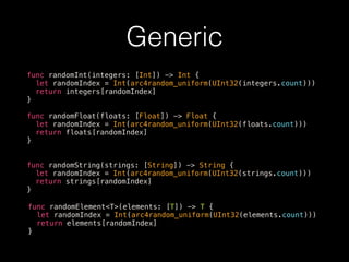 Generic
func randomInt(integers: [Int]) -> Int {
let randomIndex = Int(arc4random_uniform(UInt32(integers.count)))
return integers[randomIndex]
}
func randomFloat(floats: [Float]) -> Float {
let randomIndex = Int(arc4random_uniform(UInt32(floats.count)))
return floats[randomIndex]
}
func randomString(strings: [String]) -> String {
let randomIndex = Int(arc4random_uniform(UInt32(strings.count)))
return strings[randomIndex]
}
func randomElement<T>(elements: [T]) -> T {
let randomIndex = Int(arc4random_uniform(UInt32(elements.count)))
return elements[randomIndex]
}
 