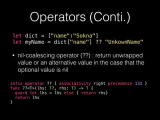 Operators (Conti.)
let dict = ["name":"Sokna"]
let myName = dict["name"] ?? "UnkownName"
• nil-coalescing operator (??) : return unwrapped
value or an alternative value in the case that the
optional value is nil
infix operator ?? { associativity right precedence 131 }
func ??<T>(lhs: T?, rhs: T) -> T {
guard let lhs = lhs else { return rhs}
return lhs
}
 