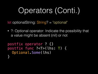 Operators (Conti.)
let optionalString: String? = "optional"
• ?: Optional operator: Indicate the possibility that
a value might be absent (nil) or not
postfix operator ? {}
postfix func ?<T>(lhs: T) {
Optional.Some(lhs)
}
 