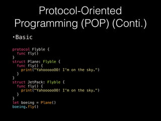 Protocol-Oriented
Programming (POP) (Conti.)
•Basic
protocol Flyble {
func fly()
}
struct Plane: Flyble {
func fly() {
print("YahoooooOO! I'm on the sky.")
}
}
struct JetPack: Flyble {
func fly() {
print("YahoooooOO! I'm on the sky.")
}
}
let boeing = Plane()
boeing.fly()
 