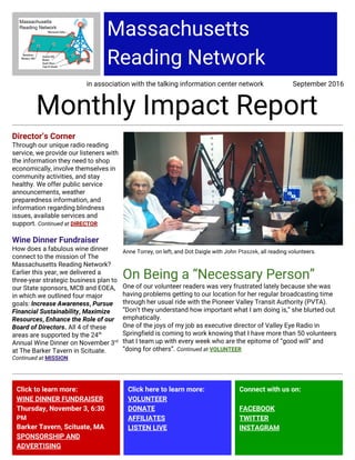 Massachusetts
Reading Network
in association with the talking information center network September 2016
Monthly Impact Report
Director’s Corner
Through our unique radio reading
service, we provide our listeners with
the information they need to shop
economically, involve themselves in
community activities, and stay
healthy. We offer public service
announcements, weather
preparedness information, and
information regarding blindness
issues, available services and
support. ​Continued at​ DIRECTOR
Wine Dinner Fundraiser
How does a fabulous wine dinner
connect to the mission of The
Massachusetts Reading Network?
Earlier this year, we delivered a
three-year strategic business plan to
our State sponsors, MCB and EOEA,
in which we outlined four major
goals: ​Increase Awareness​ , ​Pursue
Financial Sustainability​ , ​Maximize
Resources, ​Enhance the Role of our
Board of Directors.​ All 4 of these
areas are supported by the 24​th
Annual Wine Dinner on November 3​rd
at The Barker Tavern in Scituate.
Continued at ​MISSION
Anne Torrey, on left, and Dot Daigle with John ​Ptaszek​, all reading volunteers.
On Being a “Necessary Person”
One of our volunteer readers was very frustrated lately because she was
having problems getting to our location for her regular broadcasting time
through her usual ride with the Pioneer Valley Transit Authority (PVTA).
“Don’t they understand how important what I am doing is,” she blurted out
emphatically.
One of the joys of my job as executive director of Valley Eye Radio in
Springfield is coming to work knowing that I have more than 50 volunteers
that I team up with every week who are the epitome of “good will” and
“doing for others”. ​Continued at​ ​VOLUNTEER
Click to learn more:
WINE DINNER FUNDRAISER
Thursday, November 3, 6:30
PM
Barker Tavern, Scituate, MA
SPONSORSHIP AND
ADVERTISING
Click here to learn more:
VOLUNTEER
DONATE
AFFILIATES
LISTEN LIVE
Connect with us on:
FACEBOOK
TWITTER
INSTAGRAM
 