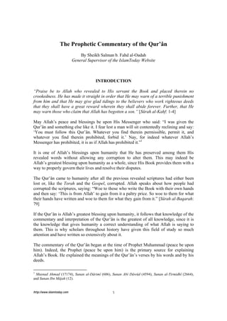 The Prophetic Commentary of the Qur’ân
                                By Sheikh Salman b. Fahd al-Oadah
                            General Supervisor of the IslamToday Website



                                        INTRODUCTION

“Praise be to Allah who revealed to His servant the Book and placed therein no
crookedness. He has made it straight in order that He may warn of a terrible punishment
from him and that He may give glad tidings to the believers who work righteous deeds
that they shall have a great reward wherein they shall abide forever. Further, that He
may warn those who claim that Allah has begotten a son.” [Sûrah al-Kahf: 1-4]

May Allah’s peace and blessings be upon His Messenger who said: “I was given the
Qur’ân and something else like it. I fear lest a man will sit contentedly reclining and say:
‘You must follow this Qur’ân. Whatever you find therein permissible, permit it, and
whatever you find therein prohibited, forbid it.’ Nay, for indeed whatever Allah’s
Messenger has prohibited, it is as if Allah has prohibited it.”1

It is one of Allah’s blessings upon humanity that He has preserved among them His
revealed words without allowing any corruption to alter them. This may indeed be
Allah’s greatest blessing upon humanity as a whole, since His Book provides them with a
way to properly govern their lives and resolve their disputes.

The Qur’ân came to humanity after all the previous revealed scriptures had either been
lost or, like the Torah and the Gospel, corrupted. Allah speaks about how people had
corrupted the scriptures, saying: “Woe to those who write the Book with their own hands
and then say: ‘This is from Allah’ to gain from it a paltry price. So woe to them for what
their hands have written and woe to them for what they gain from it.” [Sûrah al-Baqarah:
79]

If the Qur’ân is Allah’s greatest blessing upon humanity, it follows that knowledge of the
commentary and interpretation of the Qur’ân is the greatest of all knowledge, since it is
the knowledge that gives humanity a correct understanding of what Allah is saying to
them. This is why scholars throughout history have given this field of study so much
attention and have written so extensively about it.

The commentary of the Qur’ân began at the time of Prophet Muhammad (peace be upon
him). Indeed, the Prophet (peace be upon him) is the primary source for explaining
Allah’s Book. He explained the meanings of the Qur’ân’s verses by his words and by his
deeds.

1
  Musnad Ahmad (17174), Sunan al-Dârimî (606), Sunan Abî Dâwûd (4594), Sunan al-Tirmidhî (2664),
and Sunan Ibn Mâjah (12).


http://www.islamtoday.com                        1
 