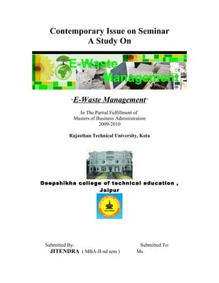 Contemporary Issue on Seminar
A Study On
“E-Waste Management”
In The Partial Fulfillment of
Masters of Business Administration
2009-2010
Rajasthan Technical University, Kota
Deepshikha college of technical education ,
Jaipur
Submitted By: Submitted To:
JITENDRA ( MBA-II nd sem ) Ms.
 