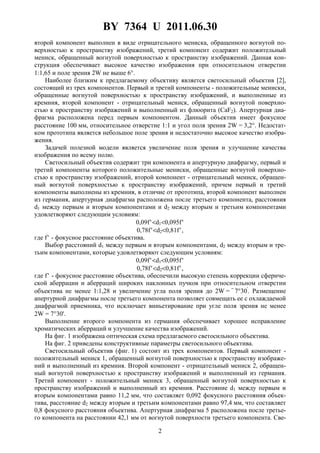 BY 7364 U 2011.06.30
2
второй компонент выполнен в виде отрицательного мениска, обращенного вогнутой по-
верхностью к пространству изображений, третий компонент содержит положительный
мениск, обращенный вогнутой поверхностью к пространству изображений. Данная кон-
струкция обеспечивает высокое качество изображения при относительном отверстии
1:1,65 и поле зрения 2W не выше 6°.
Наиболее близким к предлагаемому объективу является светосильный объектив [2],
состоящий из трех компонентов. Первый и третий компоненты - положительные мениски,
обращенные вогнутой поверхностью к пространству изображений, и выполненные из
кремния, второй компонент - отрицательный мениск, обращенный вогнутой поверхно-
стью к пространству изображений и выполненный из флюорита (CaF2). Апертурная диа-
фрагма расположена перед первым компонентом. Данный объектив имеет фокусное
расстояние 100 мм, относительное отверстие 1:1 и угол поля зрения 2W = 3,2°. Недостат-
ком прототипа является небольшое поле зрения и недостаточно высокое качество изобра-
жения.
Задачей полезной модели является увеличение поля зрения и улучшение качества
изображения по всему полю.
Светосильный объектив содержит три компонента и апертурную диафрагму, первый и
третий компоненты которого положительные мениски, обращенные вогнутой поверхно-
стью к пространству изображений, второй компонент - отрицательный мениск, обращен-
ный вогнутой поверхностью к пространству изображений, причем первый и третий
компоненты выполнены из кремния, в отличие от прототипа, второй компонент выполнен
из германия, апертурная диафрагма расположена после третьего компонента, расстояния
d1 между первым и вторым компонентами и d2 между вторым и третьим компонентами
удовлетворяют следующим условиям:
0,09f'<d1<0,095f'
0,78f'<d2<0,81f',
где f' - фокусное расстояние объектива.
Выбор расстояний d1 между первым и вторым компонентами, d2 между вторым и тре-
тьим компонентами, которые удовлетворяют следующим условиям:
0,09f'<d1<0,095f'
0,78f'<d2<0,81f',
где f' - фокусное расстояние объектива, обеспечили высокую степень коррекции сфериче-
ской аберрации и аберраций широких наклонных пучков при относительном отверстии
объектива не менее 1:1,28 и увеличение угла поля зрения до 2W = =
7°30'
. Размещение
апертурной диафрагмы после третьего компонента позволяет совмещать ее с охлаждаемой
диафрагмой приемника, что исключает виньетирование при угле поля зрения не менее
2W = 7°30'.
Выполнение второго компонента из германия обеспечивает хорошее исправление
хроматических аберраций и улучшение качества изображений.
На фиг. 1 изображена оптическая схема предлагаемого светосильного объектива.
На фиг. 2 приведены конструктивные параметры светосильного объектива.
Светосильный объектив (фиг. 1) состоит из трех компонентов. Первый компонент -
положительный мениск 1, обращенный вогнутой поверхностью к пространству изображе-
ний и выполненный из кремния. Второй компонент - отрицательный мениск 2, обращен-
ный вогнутой поверхностью к пространству изображений и выполненный из германия.
Третий компонент - положительный мениск 3, обращенный вогнутой поверхностью к
пространству изображений и выполненный из кремния. Расстояние d1 между первым и
вторым компонентами равно 11,2 мм, что составляет 0,092 фокусного расстояния объек-
тива, расстояние d2 между вторым и третьим компонентами равно 97,4 мм, что составляет
0,8 фокусного расстояния объектива. Апертурная диафрагма 5 расположена после третье-
го компонента на расстоянии 42,1 мм от вогнутой поверхности третьего компонента. Све-
 