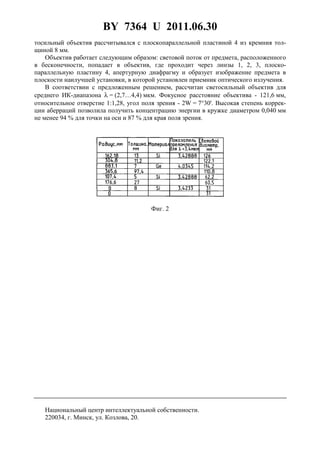 BY 7364 U 2011.06.30
3
тосильный объектив рассчитывался с плоскопараллельной пластиной 4 из кремния тол-
щиной 8 мм.
Объектив работает следующим образом: световой поток от предмета, расположенного
в бесконечности, попадает в объектив, где проходит через линзы 1, 2, 3, плоско-
параллельную пластину 4, апертурную диафрагму и образует изображение предмета в
плоскости наилучшей установки, в которой установлен приемник оптического излучения.
В соответствии с предложенным решением, рассчитан светосильный объектив для
среднего ИК-диапазона λ = (2,7…4,4) мкм. Фокусное расстояние объектива - 121,6 мм,
относительное отверстие 1:1,28, угол поля зрения - 2W = 7°30'. Высокая степень коррек-
ции аберраций позволила получить концентрацию энергии в кружке диаметром 0,040 мм
не менее 94 % для точки на оси и 87 % для края поля зрения.
Фиг. 2
Национальный центр интеллектуальной собственности.
220034, г. Минск, ул. Козлова, 20.
 