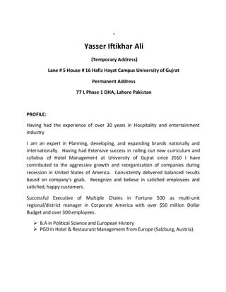 -
Yasser Iftikhar Ali
(Temporary Address)
Lane # 5 House # 16 Hafiz Hayat Campus University of Gujrat
Permanent Address
77 L Phase 1 DHA, Lahore Pakistan
PROFILE:
Having had the experience of over 30 years in Hospitality and entertainment
industry
I am an expert in Planning, developing, and expanding brands nationally and
internationally. Having had Extensive success in rolling out new curriculum and
syllabus of Hotel Management at University of Gujrat since 2010 I have
contributed to the aggressive growth and reorganization of companies during
recession in United States of America. Consistently delivered balanced results
based on company’s goals. Recognize and believe in satisfied employees and
satisfied, happy customers.
Successful Executive of Multiple Chains in Fortune 500 as multi-unit
regional/district manager in Corporate America with over $50 million Dollar
Budget and over 300 employees.
 B.A in Political Science and European History
 PGD in Hotel & Restaurant Management fromEurope (Salzburg, Austria).
 