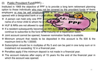 10
(I) Public Provident Fund(PPF): -
Instituted in 1968 the objective of PPF is to provide a long term retirement planning
option to those individuals who may not be covered by the provident funds of theirs
employers or may be self employed. PPF is 15 years deposit account that an be
opened with a designated bank or a post office. Some key takeaways: -
 A person can hold only one PPF account in their name except an account in the
name of a minor child to whom he or she is a guardian.
 HUF & NRIs are not allowed to open PPF accounts.
 If a resident subsequently becomes an NRI during the prescribed term, he/she may
continue to subscribe to the fund till its maturity on a repatriation basis.
 Joint account cannot be opened, however nomination facility is available.
 Minimum amount that needs to be deposited in this account is Rs 500 & the
maximum limit is Rs 1,50000.
 Subscription should be in multiples of Rs 5 and can be paid in one lump sum or in
instalment not exceeding 12 in a financial year.
 Penalties apply if the minimum deposit is not made in a financial year.
 The account matures after expiry of 15 years fro the end of the financial year in
which the account was opened.
 