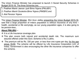 The Union Finance Minister has proposed to launch 3 Social Security Schemes in
Budget 2015-16. The three Schemes are;
1. Pradhan Mantri Jeevan Jyoti Bima Yojana (PMJJBY)
2. Pradhan Mantri Suraksha Bima Yojana (PMSBY) and
3. Atal Pension Yojana
The Union Finance Minister, Shri Arun Jaitley presenting the Union Budget 2015-16,
said that a large proportion of India’s population is without insurance of any kind –
health, accidental or life worryingly, as our young population ages, it is also going to
be pension-less..
About PMJJBU: -
 It is a Life Insurance coverage plan.
 This plan covers both natural and accidental death risk. The maximum sum
assured offered under this Govt. Scheme is Rs 2 Lakhs.
 The premium will be Rs. 330 per year, or less than one rupee per day, for the age
group 18-50. The scheme will be offered by Life Insurance Corporation (LIC of
India). Government is also encouraging the other life insurance companies to offer
this scheme.
15
 