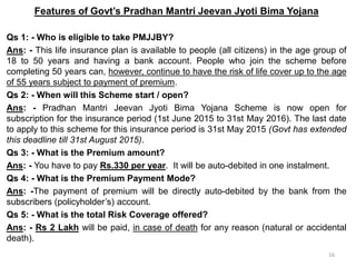 Features of Govt’s Pradhan Mantri Jeevan Jyoti Bima Yojana
Qs 1: - Who is eligible to take PMJJBY?
Ans: - This life insurance plan is available to people (all citizens) in the age group of
18 to 50 years and having a bank account. People who join the scheme before
completing 50 years can, however, continue to have the risk of life cover up to the age
of 55 years subject to payment of premium.
Qs 2: - When will this Scheme start / open?
Ans: - Pradhan Mantri Jeevan Jyoti Bima Yojana Scheme is now open for
subscription for the insurance period (1st June 2015 to 31st May 2016). The last date
to apply to this scheme for this insurance period is 31st May 2015 (Govt has extended
this deadline till 31st August 2015).
Qs 3: - What is the Premium amount?
Ans: - You have to pay Rs.330 per year. It will be auto-debited in one instalment.
Qs 4: - What is the Premium Payment Mode?
Ans: -The payment of premium will be directly auto-debited by the bank from the
subscribers (policyholder’s) account.
Qs 5: - What is the total Risk Coverage offered?
Ans: - Rs 2 Lakh will be paid, in case of death for any reason (natural or accidental
death).
16
 