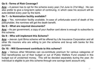 Qs 6: -Terms of Risk Coverage?
Ans: - A person has to opt for the scheme every year (1st June to 31st May). He can
also prefer to give a long-term option of continuing, in which case his account will be
auto-debited every year by the bank.
Qs 7: - Is Nomination facility available?
Ans: - Yes, nomination facility available. In-case of unfortunate event of death of the
policyholder, the nominee will get the death benefit.
Qs 8: - What are required documents?
Ans: - As per government, a copy of your Aadhar card alone is enough to subscribe to
this scheme.
Qs 9: - Who will implement this Scheme?
Ans: - Jeevan Jyoti Bima scheme will be offered by Life Insurance Corporation and all
other life insurers who are willing to join the scheme and tie-up with banks for this
purpose.
Qs 10: - Will Government contribute to this scheme?
Ans: - Various other Ministries can co-contribute premium for various categories of
their beneficiaries out of their budget or out of Public Welfare Fund created in this
budget out of unclaimed money. This will be decided separately during the year. An
individual is eligible to join this scheme through one savings bank account only.
17
 