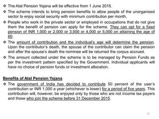  The Atal Pension Yojana will be effective from 1 June 2015.
 The scheme intends to bring pension benefits to allow people of the unorganised
sector to enjoy social security with minimum contribution per month.
 People who work in the private sector or employed in occupations that do not give
them the benefit of pension can apply for the scheme. They can opt for a fixed
pension of INR 1,000 or 2,000 or 3,000 or 4,000 or 5,000 on attaining the age of
60.
 The amount of contribution and the individual’s age will determine the pension.
Upon the contributor’s death, the spouse of the contributor can claim the pension
and after the spouse’s death the nominee will be returned the corpus accrued.
 The amount collected under the scheme is to be managed by Pension Funds as
per the investment pattern specified by the Government. Individual applicants will
have no choice of pension funds or investment allocation.
Benefits of Atal Pension Yojana
 The government of India has decided to contribute 50 percent of the user’s
contribution or INR 1,000 a year (whichever is lower) for a period of five years. This
contribution will, however, be enjoyed only by those who are not income tax payers
and those who join the scheme before 31 December 2015.
23
 
