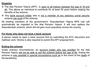 Eligibility
 The Atal Pension Yojana (APY) is open to all Indians between the age of 18 and
40. This allows an individual to contribute for at least 20 years before reaping the
benefits of the scheme.
 Any bank account holder who is not a member of any statutory social security
scheme can avail of the scheme.
All existing members of the government’s ‘Swavalamban Yojana NPS Lite’ will
automatically be migrated to the Atal Pension Yojana. It will now replace the
Swavalamban scheme, which did not gain much popularity across the country.
For those who does not have a bank account
A person needs to open a bank account first by submitting the KYC document and
Aadhaar card. He/she is also required to submit the APY proposal form.
Exiting the scheme
Under ordinary circumstances, an account holder who has enrolled for the Atal
Pension Yojana will not be able to exit the scheme before the age of 60. Exiting the
scheme is only possible in special circumstance such as in the event of the death of
the beneficiary.
24
 