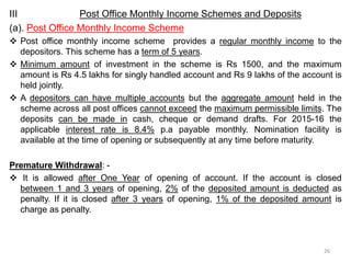 III Post Office Monthly Income Schemes and Deposits
(a). Post Office Monthly Income Scheme
 Post office monthly income scheme provides a regular monthly income to the
depositors. This scheme has a term of 5 years.
 Minimum amount of investment in the scheme is Rs 1500, and the maximum
amount is Rs 4.5 lakhs for singly handled account and Rs 9 lakhs of the account is
held jointly.
 A depositors can have multiple accounts but the aggregate amount held in the
scheme across all post offices cannot exceed the maximum permissible limits. The
deposits can be made in cash, cheque or demand drafts. For 2015-16 the
applicable interest rate is 8.4% p.a payable monthly. Nomination facility is
available at the time of opening or subsequently at any time before maturity.
Premature Withdrawal: -
 It is allowed after One Year of opening of account. If the account is closed
between 1 and 3 years of opening, 2% of the deposited amount is deducted as
penalty. If it is closed after 3 years of opening, 1% of the deposited amount is
charge as penalty.
26
 