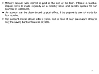  Maturity amount with interest is paid at the end of the term. Interest is taxable.
Deposit have to made regularly on a monthly basis and penalty applies for non
payment of instalment.
 An account can be discontinued by post office, if the payments are not made for
four months.
 The account can be closed after 3 years, and in case of such pre-mature closures
only the saving banks interest is payable.
28
 