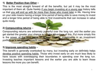 1) Better Position than Other –
This is the most straight forward of all the benefits, but yet it may be the most
important of them all. Quite frankly if you begin investing at a young age history tells
us that you will end up with far more than those who invest later in life. Having time
on your side means having a longer time period of being able to save money to invest
and a longer time period of being able to find investments that can increase in value
quite nicely.
2) Compounding returns –
Compounding returns are extremely powerful over the long run, and the earlier you
get started the greater your chance is to take advantage of this. Put more simply this
is the power of the time value of money. Regular investments in an investment
portfolio or a retirement account can lead to huge compounding benefits.
3) Improves spending habits –
This benefit is generally overlooked by many, but investing early on definitely helps
develop positive spending habits. Those who invest early on are much less likely to
have issues with overstepping their boundaries in spending over the long run.
Investing teaches important lessons and the earlier you are able to learn those
lessons the more you can benefit.
3
 
