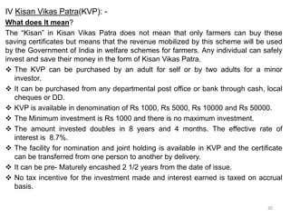 IV Kisan Vikas Patra(KVP): -
What does It mean?
The “Kisan” in Kisan Vikas Patra does not mean that only farmers can buy these
saving certificates but means that the revenue mobilized by this scheme will be used
by the Government of India in welfare schemes for farmers. Any individual can safely
invest and save their money in the form of Kisan Vikas Patra.
 The KVP can be purchased by an adult for self or by two adults for a minor
investor.
 It can be purchased from any departmental post office or bank through cash, local
cheques or DD.
 KVP is available in denomination of Rs 1000, Rs 5000, Rs 10000 and Rs 50000.
 The Minimum investment is Rs 1000 and there is no maximum investment.
 The amount invested doubles in 8 years and 4 months. The effective rate of
interest is 8.7%.
 The facility for nomination and joint holding is available in KVP and the certificate
can be transferred from one person to another by delivery.
 It can be pre- Maturely encashed 2 1/2 years from the date of issue.
 No tax incentive for the investment made and interest earned is taxed on accrual
basis.
30
 