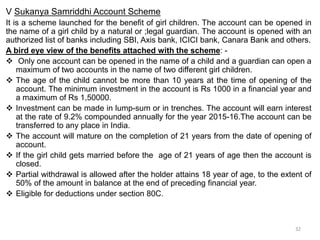 V Sukanya Samriddhi Account Scheme
It is a scheme launched for the benefit of girl children. The account can be opened in
the name of a girl child by a natural or ;legal guardian. The account is opened with an
authorized list of banks including SBI, Axis bank, ICICI bank, Canara Bank and others.
A bird eye view of the benefits attached with the scheme: -
 Only one account can be opened in the name of a child and a guardian can open a
maximum of two accounts in the name of two different girl children.
 The age of the child cannot be more than 10 years at the time of opening of the
account. The minimum investment in the account is Rs 1000 in a financial year and
a maximum of Rs 1,50000.
 Investment can be made in lump-sum or in trenches. The account will earn interest
at the rate of 9.2% compounded annually for the year 2015-16.The account can be
transferred to any place in India.
 The account will mature on the completion of 21 years from the date of opening of
account.
 If the girl child gets married before the age of 21 years of age then the account is
closed.
 Partial withdrawal is allowed after the holder attains 18 year of age, to the extent of
50% of the amount in balance at the end of preceding financial year.
 Eligible for deductions under section 80C.
32
 