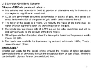 VI Sovereign Gold Bond Scheme
Glimpse of SGBs is presented below: -
 This scheme was launched in 2015 to provide an alternative way for investors to
take exposure to gold as an investment.
 SGBs are government securities denominated in grams of gold. The bonds are
issued in denomination of one grams of gold and in denominations thereof.
 The tenor of the bonds is 8 years. On maturity the value of the bond may be
higher or lower depending upon the prevailing price of the gold.
 The bonds bear an interest rate of 2.75% p.a on the initial investment and will be
paid semi annually. To the account of the bond holder.
 RBI will provide the information about the issue price based on the previous weeks
price of the gold.
 The bonds are available for investment by resident individuals, HUFs, Trusts ,
Universities and others.
How to Apply?
Investor can apply for the bonds online through the website of listed scheduled
commercial banks or physically through the designated bank or post offices. The bond
can be held in physical form or dematerialized form.
34
 