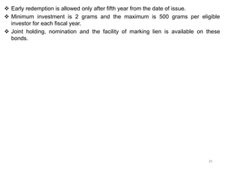  Early redemption is allowed only after fifth year from the date of issue.
 Minimum investment is 2 grams and the maximum is 500 grams per eligible
investor for each fiscal year.
 Joint holding, nomination and the facility of marking lien is available on these
bonds.
35
 