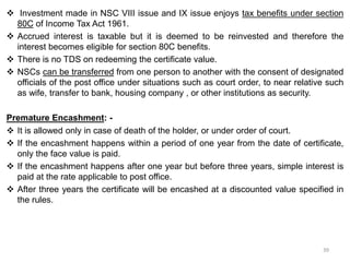  Investment made in NSC VIII issue and IX issue enjoys tax benefits under section
80C of Income Tax Act 1961.
 Accrued interest is taxable but it is deemed to be reinvested and therefore the
interest becomes eligible for section 80C benefits.
 There is no TDS on redeeming the certificate value.
 NSCs can be transferred from one person to another with the consent of designated
officials of the post office under situations such as court order, to near relative such
as wife, transfer to bank, housing company , or other institutions as security.
Premature Encashment: -
 It is allowed only in case of death of the holder, or under order of court.
 If the encashment happens within a period of one year from the date of certificate,
only the face value is paid.
 If the encashment happens after one year but before three years, simple interest is
paid at the rate applicable to post office.
 After three years the certificate will be encashed at a discounted value specified in
the rules.
39
 