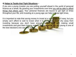 4) Helps to Tackle that Tight Situations –
If you are a young investor you are putting yourself ahead in the world of personal
finance as a whole. By growing your investments over time you will be able to afford
things that others can’t. Your personal finances are bound to get tight at times
throughout your life, and investing at a young age can help in those tight times.
It is important to note that saving money to invest at a young age isn’t easy, but you
simply can’t afford to wait to invest when it is convenient. Don’t shy away from
investing because you don’t have enough, simply start with making small
investments and give them time to mature. Investing while you are young is one of
the best decisions one can ever make.
4
 