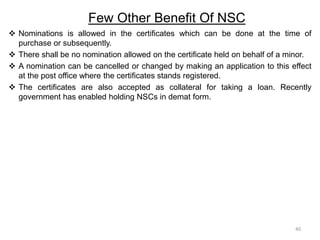 Few Other Benefit Of NSC
 Nominations is allowed in the certificates which can be done at the time of
purchase or subsequently.
 There shall be no nomination allowed on the certificate held on behalf of a minor.
 A nomination can be cancelled or changed by making an application to this effect
at the post office where the certificates stands registered.
 The certificates are also accepted as collateral for taking a loan. Recently
government has enabled holding NSCs in demat form.
40
 
