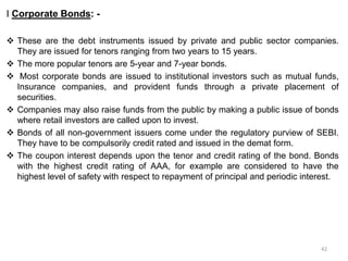 I Corporate Bonds: -
 These are the debt instruments issued by private and public sector companies.
They are issued for tenors ranging from two years to 15 years.
 The more popular tenors are 5-year and 7-year bonds.
 Most corporate bonds are issued to institutional investors such as mutual funds,
Insurance companies, and provident funds through a private placement of
securities.
 Companies may also raise funds from the public by making a public issue of bonds
where retail investors are called upon to invest.
 Bonds of all non-government issuers come under the regulatory purview of SEBI.
They have to be compulsorily credit rated and issued in the demat form.
 The coupon interest depends upon the tenor and credit rating of the bond. Bonds
with the highest credit rating of AAA, for example are considered to have the
highest level of safety with respect to repayment of principal and periodic interest.
42
 