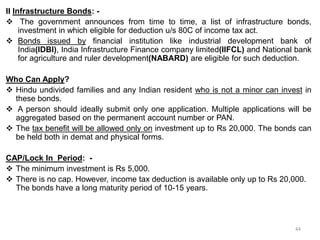 II Infrastructure Bonds: -
 The government announces from time to time, a list of infrastructure bonds,
investment in which eligible for deduction u/s 80C of income tax act.
 Bonds issued by financial institution like industrial development bank of
India(IDBI), India Infrastructure Finance company limited(IIFCL) and National bank
for agriculture and ruler development(NABARD) are eligible for such deduction.
Who Can Apply?
 Hindu undivided families and any Indian resident who is not a minor can invest in
these bonds.
 A person should ideally submit only one application. Multiple applications will be
aggregated based on the permanent account number or PAN.
 The tax benefit will be allowed only on investment up to Rs 20,000. The bonds can
be held both in demat and physical forms.
CAP/Lock In Period: -
 The minimum investment is Rs 5,000.
 There is no cap. However, income tax deduction is available only up to Rs 20,000.
The bonds have a long maturity period of 10-15 years.
44
 